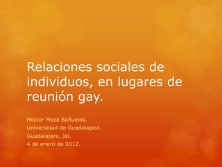 Relaciones sociales de
individuos, en lugares de
reunión gay.
Hector Meza Bañuelos.
Universidad de Guadalajara.
Guadalajara, Jal.
4 de enero de 2012.
 