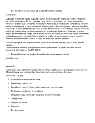 •   Descripción de las pruebas a los cables UTP: canal, y enlace

permanente.

La prueba de canal se realiza de punta a punta, desde la estación de trabajo o teléfono hasta el
dispositivo situado en la TR. La prueba de canal mide todos el cable y los cables de conexión,
incluyendo el cable que se extiende desde el jack hasta el equipo del usuario y el cable de conexión
que se extiende desde el panel de conexión hasta el equipo de comunicación. La prueba de enlace
sólo prueba el cable desde la pared hasta el panel de conexión de la TR. Hay dos tipos de prueba de
enlace. La prueba básica de enlace comienza en el analizador de campo y finaliza en la unidad
remota del analizador de campo en el extremo opuesto del enlace. La prueba de enlace permanente
excluye las porciones de cable de las unidades de prueba de campo, pero incluye la conexión
acoplada donde el cable se conecta al cable del adaptador en cada extremo

Esto es aconsejable para instalaciones de cableado en oficinas abiertas y, por lo tanto, es más
práctico.
La única prueba aceptada es la prueba de enlace permanente. La prueba del canal ha sido
oficialmente eliminada por TIA/EIA-568-B.1

   •   Descripción de los parámetros de prueba: atenuación y causas, mapa

de cables, next.



Atenuación
La Atenuación es un parámetro importante del cable de par trenzado. Se expresa normalmente en
dB (decibeles) y expresa la perdida de amplitud de la señal a lo largo del cable.
Atenuación - Causas

   •   Características eléctricas del cable

   •   Materiales y construcción.

   •   Perdidas de inserción debido a terminaciones y imperfecciones

   •   Reflejos por cambios en la impedancia

   •   Frecuencia (las perdidas son mayores a mayor frecuencia)

   •   Temperatura

   •   Longitud del enlace

   •   Humedad

   •   Envejecimiento
 