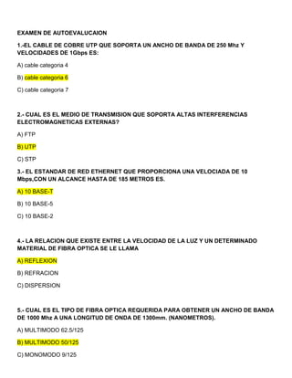 EXAMEN DE AUTOEVALUCAION

1.-EL CABLE DE COBRE UTP QUE SOPORTA UN ANCHO DE BANDA DE 250 Mhz Y
VELOCIDADES DE 1Gbps ES:

A) cable categoria 4

B) cable categoria 6

C) cable categoria 7



2.- CUAL ES EL MEDIO DE TRANSMISION QUE SOPORTA ALTAS INTERFERENCIAS
ELECTROMAGNETICAS EXTERNAS?

A) FTP

B) UTP

C) STP

3.- EL ESTANDAR DE RED ETHERNET QUE PROPORCIONA UNA VELOCIADA DE 10
Mbps,CON UN ALCANCE HASTA DE 185 METROS ES.

A) 10 BASE-T

B) 10 BASE-5

C) 10 BASE-2



4.- LA RELACION QUE EXISTE ENTRE LA VELOCIDAD DE LA LUZ Y UN DETERMINADO
MATERIAL DE FIBRA OPTICA SE LE LLAMA

A) REFLEXION

B) REFRACION

C) DISPERSION



5.- CUAL ES EL TIPO DE FIBRA OPTICA REQUERIDA PARA OBTENER UN ANCHO DE BANDA
DE 1000 Mhz A UNA LONGITUD DE ONDA DE 1300mm. (NANOMETROS).

A) MULTIMODO 62.5/125

B) MULTIMODO 50/125

C) MONOMODO 9/125
 