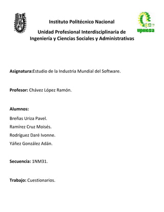 Instituto Politécnico Nacional
              Unidad Profesional Interdisciplinaria de
           Ingeniería y Ciencias Sociales y Administrativas




Asignatura:Estudio de la Industria Mundial del Software.


Profesor: Chávez López Ramón.


Alumnos:
Breñas Uriza Pavel.
Ramírez Cruz Moisés.
Rodríguez Daré Ivonne.
Yáñez González Adán.


Secuencia: 1NM31.


Trabajo: Cuestionarios.
 