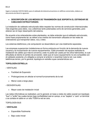 A.1.1

Según el estándar EIATIA 568-B, para el cableado de telecomunicaciones en edificios comerciales, elabora un
documento de Word lo siguiente:


        DESCRIPCIÓN DE LOS MEDIOS DE TRANSMISIÓN QUE SOPORTA EL ESTÁNDAR DE
        CABLEADO ESTRUCTURADO.

La instalación de cableado estructurado debe respetar las normas de construcción internacionales
más exigentes para datos, voz y eléctricas tanto polarizadas como de servicios generales, para
obtener así el mejor desempeño del sistema.

De acuerdo a los antecedentes antes planteados, se debe entender que el cableado estructurado,
como frase propiamente tal, se refiere a los medios de transmisión utilizados en las redes de
ordenadores que transportan datos, voz y video.

Los sistemas telefónicos y de computación se desarrollaron por vías totalmente separadas.

Las empresas superponían instalaciones en forma anárquica en función de la demanda de nuevos
usuarios y la incorporación de nuevos equipamientos. Cada proveedor de equipos realizaba la
instalación de cables que más le convenía y este no podía ser usado por los otros fabricantes, lo cual
dificultaba al cliente el cambio de proveedor, dado que el nuevo equipamiento no era compatible con
el cableado existente y lo obligaba a comprar al anterior o recambiar toda la red. Las redes
telefónicas tenían, por lo general, topología en estrella cuyas características son:

TOPOLOGÍA ESTRELLA

- VENTAJAS:

        Facilidad de Expansión

        Prolongaciones sin afectar el normal funcionamiento de la red

        Menor costo a largo plazo

- DESVENTAJAS:

        Mayor costo de instalación inicial

Las redes informáticas se realizaban, por lo general, en base a redes de cable coaxial con topología
"bus" o "anillo" las cuales tenían baja confiabilidad real en campo, si se “bajaba” o “caía” un terminal
o se cortaba el cable en un sitio TODA la red se caía.

TOPOLOGÍA BUS

- VENTAJAS:

        Expandible Fácilmente

        Bajo costo Inicial
 
