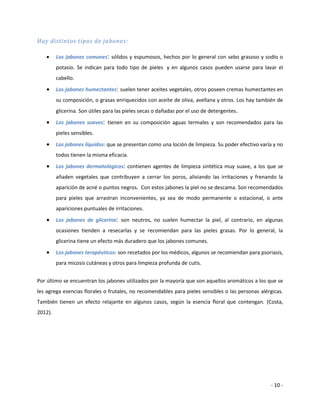 Hay distintos tipos de jabones:

        Los jabones comunes: sólidos y espumosos, hechos por lo general con sebo grasoso y sodio o
         potasio. Se indican para todo tipo de pieles y en algunos casos pueden usarse para lavar el
         cabello.
        Los jabones humectantes: suelen tener aceites vegetales, otros poseen cremas humectantes en
         su composición, o grasas enriquecidos con aceite de oliva, avellana y otros. Los hay también de
         glicerina. Son útiles para las pieles secas o dañadas por el uso de detergentes.
        Los jabones suaves: tienen en su composición aguas termales y son recomendados para las
         pieles sensibles.
        Los jabones líquidos: que se presentan como una loción de limpieza. Su poder efectivo varía y no
         todos tienen la misma eficacia.
        Los jabones dermatológicos: contienen agentes de limpieza sintética muy suave, a los que se
         añaden vegetales que contribuyen a cerrar los poros, aliviando las irritaciones y frenando la
         aparición de acné o puntos negros. Con estos jabones la piel no se descama. Son recomendados
         para pieles que arrastran inconvenientes, ya sea de modo permanente o estacional, o ante
         apariciones puntuales de irritaciones.
        Los jabones de glicerina: son neutros, no suelen humectar la piel, al contrario, en algunas
         ocasiones tienden a resecarlas y se recomiendan para las pieles grasas. Por lo general, la
         glicerina tiene un efecto más duradero que los jabones comunes.
        Los jabones terapéuticos: son recetados por los médicos, algunos se recomiendan para psoriasis,
         para micosis cutáneas y otros para limpieza profunda de cutis.


Por último se encuentran los jabones utilizados por la mayoría que son aquellos aromáticos a los que se
les agrega esencias florales o frutales, no recomendables para pieles sensibles o las personas alérgicas.
También tienen un efecto relajante en algunos casos, según la esencia floral que contengan. (Costa,
2012).




                                                                                                   - 10 -
 