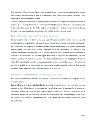 Se le solicito al Profesor Ricardo el apoyo para la colocación de 1 contenedor en cada una de las cocinas
de los talleres y comento que se lleva un procedimiento para colocar algún equipo, material o cartel
dentro de las instalaciones de los talleres.
Luis Dzib encargado del almacén de los talleres de gastronomía nos proporcionó información sobre la
empresa que se encarga de reciclar el Aceite Vegetal Usado (AUV), esta información fue proporcionada
el día martes 4 de septiembre del 2012 a las 8:30 p.m. Ingredientes y Materias Primas del Norte S.A. de
C.V. es la empresa encargada de la recolección del reciclado de Aceite Vegetal Usado.

Platica Informativa para profesores de gastronomía

En cocinas de los talleres de Gastronomía para realizar la colocación de los contenedores se presentó
una carta con el encargado de los talleres el Profesor Ricardo Cisneros Beltrán solicitando la colocación
de 1 contenedor en cada uno de los talleres de gastronomía para empezar en la recolección de Aceite
Vegetal Usado (AVU). Para poder realizar       la colocación de los contenedores el Profesor Ricardo
Cisneros Beltrán mantuvo una plática con la Profesora Halina Z. Zimna quien es la coordinadora de la
licenciatura de Gastronomía, ella fue la encargada de autorizar la colocación de contenedores. Después
de tener la plática informativa en la Junta semanal de Gastronomía quien fue dirigida por la Profesora
Halina Z. Zimna se llegó el acuerdo de la colocación de los contenedores. El día martes 4 de septiembre
del 2012 a las 8:00 pm se colocaron los dos contenedores en cada una de las cocinas de Gastronomía
con ayuda del encargado del almacén de Gastronomía el Sr. Dzib Luis.


Colocación de contenedores en las cocinas para muestreo

Para la colocación de cada contenedor en las cocinas se realizó cierto procedimiento para poder instalar
los contenedores:
Cocina cafetería de la Universidad del Caribe: Se realizó un escrito (anexo A1) en el cual se hace
solicitud al Chef Adrián Gómez el encargado de la cafetería para la autorización de colocar un
contenedor especial para el recolectado de Aceite Vegetal Usado (AVU), llegando a un acuerdo con la
recolección semanal los días sábados a las 12:00 pm. el contenedor para el Aceite Vegetal Usado (AVU)
fue colocado el día lunes 3 de septiembre del 2012 a las 3:00 pm en la cocina de la cafetería con ayuda
del Chef Adrián.




                                                                                                   - 12 -
 