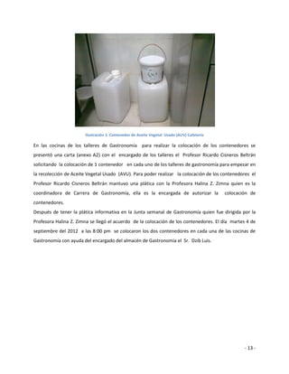 Ilustración 1: Contenedor de Aceite Vegetal Usado (AUV) Cafetería

En las cocinas de los talleres de Gastronomía para realizar la colocación de los contenedores se
presentó una carta (anexo A2) con el encargado de los talleres el Profesor Ricardo Cisneros Beltrán
solicitando la colocación de 1 contenedor en cada uno de los talleres de gastronomía para empezar en
la recolección de Aceite Vegetal Usado (AVU). Para poder realizar la colocación de los contenedores el
Profesor Ricardo Cisneros Beltrán mantuvo una plática con la Profesora Halina Z. Zimna quien es la
coordinadora de Carrera de Gastronomía, ella es la encargada de autorizar la               colocación de
contenedores.
Después de tener la plática informativa en la Junta semanal de Gastronomía quien fue dirigida por la
Profesora Halina Z. Zimna se llegó el acuerdo de la colocación de los contenedores. El día martes 4 de
septiembre del 2012 a las 8:00 pm se colocaron los dos contenedores en cada una de las cocinas de
Gastronomía con ayuda del encargado del almacén de Gastronomía el Sr. Dzib Luis.




                                                                                                   - 13 -
 