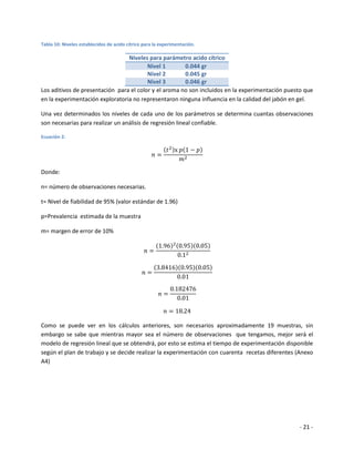 Tabla 10: Niveles establecidos de acido cítrico para la experimentación.

                                 Niveles para parámetro acido cítrico
                                         Nivel 1       0.044 gr
                                         Nivel 2       0.045 gr
                                         Nivel 3       0.046 gr
Los aditivos de presentación para el color y el aroma no son incluidos en la experimentación puesto que
en la experimentación exploratoria no representaron ninguna influencia en la calidad del jabón en gel.

Una vez determinados los niveles de cada uno de los parámetros se determina cuantas observaciones
son necesarias para realizar un análisis de regresión lineal confiable.

Ecuación 2:




Donde:

n= número de observaciones necesarias.

t= Nivel de fiabilidad de 95% (valor estándar de 1.96)

p=Prevalencia estimada de la muestra

m= margen de error de 10%




Como se puede ver en los cálculos anteriores, son necesarios aproximadamente 19 muestras, sin
embargo se sabe que mientras mayor sea el número de observaciones que tengamos, mejor será el
modelo de regresión lineal que se obtendrá, por esto se estima el tiempo de experimentación disponible
según el plan de trabajo y se decide realizar la experimentación con cuarenta recetas diferentes (Anexo
A4)




                                                                                                  - 21 -
 