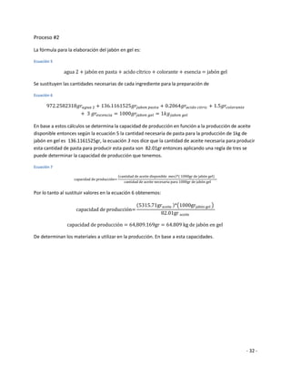 Proceso #2

La fórmula para la elaboración del jabón en gel es:

Ecuación 5




Se sustituyen las cantidades necesarias de cada ingrediente para la preparación de

Ecuación 6




En base a estos cálculos se determina la capacidad de producción en función a la producción de aceite
disponible entonces según la ecuación 5 la cantidad necesaria de pasta para la producción de 1kg de
jabón en gel es 136.1161525gr, la ecuación 3 nos dice que la cantidad de aceite necesaria para producir
esta cantidad de pasta para producir esta pasta son 82.01gr entonces aplicando una regla de tres se
puede determinar la capacidad de producción que tenemos.

Ecuación 7




Por lo tanto al sustituir valores en la ecuación 6 obtenemos:




De determinan los materiales a utilizar en la producción. En base a esta capacidades.




                                                                                                   - 32 -
 