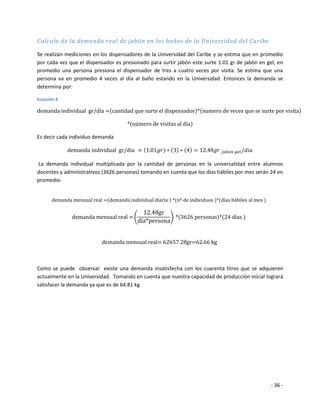 Calculo de la demanda real de jabón en los baños de la Universidad del Caribe

Se realizan mediciones en los dispensadores de la Universidad del Caribe y se estima que en promedio
por cada vez que el dispensador es presionado para surtir jabón este surte 1.01 gr de jabón en gel, en
promedio una persona presiona el dispensador de tres a cuatro veces por visita. Se estima que una
persona va en promedio 4 veces al día al baño estando en la Universidad. Entonces la demanda se
determina por:

Ecuación 8




Es decir cada individuo demanda



La demanda individual multiplicada por la cantidad de personas en la universalidad entre alumnos
docentes y administrativos (3626 personas) tomando en cuenta que los días hábiles por mes serán 24 en
promedio:




Como se puede observar existe una demanda insatisfecha con los cuarenta litros que se adquieren
actualmente en la Universidad. Tomando en cuenta que nuestra capacidad de producción inicial logrará
satisfacer la demanda ya que es de 64.81 kg




                                                                                                 - 36 -
 