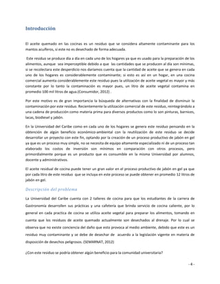 Introducción

El aceite quemado en las cocinas es un residuo que se considera altamente contaminante para los
mantos acuíferos, si este no es desechado de forma adecuada.

 Este residuo se produce día a día en cada uno de los hogares ya que es usado para la preparación de los
alimentos, aunque sea imperceptible debido a que las cantidades que se producen al día son mínimas,
si se recolectara este desperdicio nos daríamos cuenta que la cantidad de aceite que se genera en cada
uno de los hogares es considerablemente contaminante; si esto es así en un hogar, en una cocina
comercial aumenta considerablemente este residuo pues la utilización de aceite vegetal es mayor y más
constante por lo tanto la contaminación es mayor pues, un litro de aceite vegetal contamina en
promedio 100 mil litros de agua.(Consumidor, 2012) .

Por este motivo es de gran importancia la búsqueda de alternativas con la finalidad de disminuir la
contaminación por este residuo. Recientemente la utilización comercial de este residuo, reintegrándolo a
una cadena de producción como materia prima para diversos productos como lo son pinturas, barnices,
lacas, biodiesel y jabón.

En la Universidad del Caribe como en cada uno de los hogares se genera este residuo pensando en la
obtención de algún beneficio económico-ambiental con la reutilización de este residuo se decide
desarrollar un proyecto con este fin, optando por la creación de un proceso productivo de jabón en gel
ya que es un proceso muy simple, no se necesita de equipo altamente especializado ni de un proceso tan
elaborado los costos de inversión son mínimos en comparación con otros procesos, pero
primordialmente porque es un producto que es consumible en la misma Universidad por alumnos,
docente y administrativos.

El aceite residual de cocina puede tener un gran valor en el proceso productivo de jabón en gel ya que
por cada litro de este residuo que se incluya en este proceso se puede obtener en promedio 12 litros de
jabón en gel.

Descripción del problema

La Universidad del Caribe cuenta con 2 talleres de cocina para que los estudiantes de la carrera de
Gastronomía desarrollen sus prácticas y una cafetería que brinda servicio de cocina caliente, por lo
general en cada practica de cocina se utiliza aceite vegetal para preparar los alimentos, tomando en
cuenta que los residuos de aceite quemado actualmente son desechados al drenaje. Por lo cual se
observa que no existe conciencia del daño que esto provoca al medio ambiente, debido que este es un
residuo muy contaminante y se debe de desechar de acuerdo a la legislación vigente en materia de
disposición de desechos peligrosos. (SEMARNAT, 2012)

¿Con este residuo se podría obtener algún beneficio para la comunidad universitaria?

                                                                                                    -4-
 