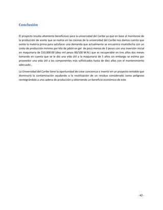 Conclusión

El proyecto resulta altamente beneficioso para la universidad del Caribe ya que en base al monitoreo de
la producción de aceite que se realiza en las cocinas de la universidad del Caribe nos damos cuenta que
existe la materia prima para satisfacer una demanda que actualmente se encuentra insatisfecha con un
costo de producción mínimo por kilo de jabón en gel de poco menos de 3 pesos con una inversión inicial
en maquinaria de $10,000.00 (diez mil pesos 00/100 M.N.) que es recuperable en tres años dos meses
tomando en cuenta que se le dio una vida útil a la maquinaria de 5 años sin embargo se estima por
proveedor una vida útil a los componentes más sofisticados hasta de diez años con el mantenimiento
adecuado ,

La Universidad del Caribe tiene la oportunidad de crear conciencia e invertir en un proyecto rentable que
disminuirá la contaminación ayudando a la reutilización de un residuo considerado como peligroso
reintegrándolo a una cadena de producción y obteniendo un beneficio económico de este.




                                                                                                   - 42 -
 