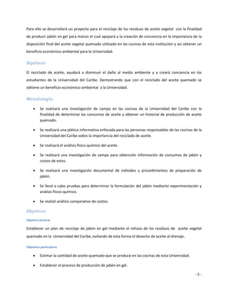Para ello se desarrollará un proyecto para el reciclaje de los residuos de aceite vegetal con la finalidad
de producir jabón en gel para manos el cual apoyará a la creación de conciencia en la importancia de la
disposición final del aceite vegetal quemado utilizado en las cocinas de esta institución y así obtener un
beneficio económico-ambiental para la Universidad.

Hipótesis

El reciclado de aceite, ayudará a disminuir el daño al medio ambiente y a creará conciencia en los
estudiantes de la Universidad del Caribe. Demostrando que con el reciclado del aceite quemado se
obtiene un beneficio económico-ambiental a la Universidad.

Metodología.

        Se realizará una investigación de campo en las cocinas de la Universidad del Caribe con la
         finalidad de determinar los consumos de aceite y obtener un historial de producción de aceite
         quemado.

        Se realizará una plática informativa enfocada para las personas responsables de las cocinas de la
         Universidad del Caribe sobre la importancia del reciclado de aceite.

        Se realizará el análisis físico-químico del aceite.

        Se realizará una investigación de campo para obtención información de consumos de jabón y
         costos de estos.

        Se realizará una investigación documental de métodos y procedimientos de preparación de
         jabón.

        Se llevó a cabo pruebas para determinar la formulación del jabón mediante experimentación y
         análisis físico-químico.

        Se realizó análisis comparativo de costos.

Objetivos
Objetivo General

Establecer un plan de reciclaje de jabón en gel mediante el rehúso de los residuos de aceite vegetal
quemado en la Universidad del Caribe, evitando de esta forma el desecho de aceite al drenaje.

Objetivos particulares

        Estimar la cantidad de aceite quemado que se produce en las cocinas de esta Universidad.

        Establecer el proceso de producción de jabón en gel.

                                                                                                      -5-
 