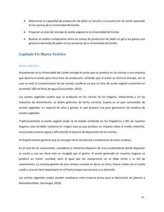    Determinar la capacidad de producción de jabón en función a la producción de aceite quemado
        en las cocinas de la Universidad del Caribe.

       Proponer un plan de reciclaje de aceite vegetal en la Universidad del Caribe.

       Realizar el análisis comparativo entre los costos de producción de jabón en gel y los gastos que
        genera la demanda de jabón en los sanitarios de la Universidad del Caribe.


Capitulo #1: Marco Teórico


Antecedentes

Actualmente en la Universidad del Caribe entrega el aceite que se produce en las cocinas a una empresa
que destina el aceite para otros fines de producción, evitando que el aceite se vierta al drenaje, con lo
cual se evita la contaminación de los mantos acuíferos ya que un litro de aceite vegetal contamina en
promedio 100 mil litros de agua.(Consumidor, 2012).

Los aceites vegetales usados que se producen en las cocinas de los hogares, restaurantes y en las
industrias de alimentación, se deben gestionar de forma correcta. España es un país consumidor de
aceites vegetales, en especial de oliva y girasol, lo que provoca una gran generación de residuos de
aceites vegetales.

Tradicionalmente el aceite vegetal usado se ha estado vertiendo en los fregaderos y WC de nuestros
hogares, esto no debe realizarse en ningún caso ya que produce un impacto sobre el medio ambiente,
ensuciando nuestras aguas y dificultando el proceso de depuración de las mismas.

En España existen gestores que se encargan de la recolección y tratamiento de estos residuos.

En el caso de los restaurantes, comedores o industrias disponen de unos contenedores donde depositar
su aceite y una vez lleno este es recogido por el gestor. El aceite generado en nuestros hogares se
produce en menor cantidad, pero al igual que los restaurantes no se debe verter a la red de
saneamiento. La correcta gestión de este residuo consiste en llenar un tarro, frasco o bote con el aceite
usado y una vez lleno depositarlo en el Punto Limpio más cercano a su domicilio.

Los aceites vegetales usados pueden emplearse como materia prima para la fabricación de jabones y
biocombustibles. (Armengol, 2010).



                                                                                                     -6-
 