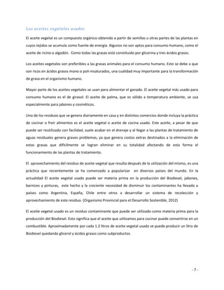 Los aceites vegetales usados

El aceite vegetal es un compuesto orgánico obtenido a partir de semillas u otras partes de las plantas en
cuyos tejidos se acumula como fuente de energía. Algunos no son aptos para consumo humano, como el
aceite de ricino o algodón. Como todas las grasas está constituido por glicerina y tres ácidos grasos.

Los aceites vegetales son preferibles a las grasas animales para el consumo humano. Esto se debe a que
son ricos en ácidos grasos mono o poli-insaturados, una cualidad muy importante para la transformación
de grasa en el organismo humano.

Mayor parte de los aceites vegetales se usan para alimentar el ganado. El aceite vegetal más usado para
consumo humano es el de girasol. El aceite de palma, que es sólido a temperatura ambiente, se usa
especialmente para jabones y cosméticos.

Uno de los residuos que se genera diariamente en casa y en distintos comercios donde incluya la práctica
de cocinar o freír alimentos es el aceite vegetal o aceite de cocina usado. Este aceite, a pesar de que
puede ser reutilizado con facilidad, suele acabar en el drenaje y al llegar a las plantas de tratamiento de
aguas residuales genera graves problemas, ya que genera costos extras destinados a la eliminación de
estas grasas que difícilmente se logran eliminar en su totalidad afectando de esta forma el
funcionamiento de las plantas de tratamiento.

El aprovechamiento del residuo de aceite vegetal que resulta después de la utilización del mismo, es una
práctica que recientemente se ha comenzado a popularizar en diversos países del mundo. En la
actualidad El aceite vegetal usado puede ser materia prima en la producción del Biodiesel, jabones,
barnices y pinturas, este hecho y la creciente necesidad de disminuir los contaminantes ha llevado a
países como Argentina, España, Chile entre otros a desarrollar un sistema de recolección y
aprovechamiento de este residuo. (Organismo Provincial para el Desarrollo Sostenible, 2012)

El aceite vegetal usado es un residuo contaminante que puede ser utilizado como materia prima para la
producción del Biodiesel. Esto significa que el aceite que utilizamos para cocinar puede convertirse en un
combustible. Aproximadamente por cada 1.2 litros de aceite vegetal usado se puede producir un litro de
Biodiesel quedando glicerol y ácidos grasos como subproductos.




                                                                                                         -7-
 