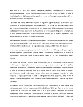 Según datos de la Cámara de la Industria Aceitera de la República Argentina (CIARA) y del Instituto
Nacional de Estadísticas y Censos el consumo aparente en Argentina durante el año 2007 de aceite de
Girasol y Soja fue de 15.2 litros per cápita, lo cual nos permite confirmar que el volumen disponible para
recolectar y reciclar es muy importante

A partir del año 2010 se establece el régimen de regulación y promoción para la producción y uso
sustentables de biocombustibles de la República Argentina (Ley 26.093), por la cual es obligatorio que
todo el combustible diesel que se consume en el país tenga un corte del 5% de Biodiesel, combustible al
que tradicionalmente se lo denomina B5. Actualmente, los niveles de corte del gasoil se han ampliado al
7%. Este corte obligatorio podrá ser abastecido con el biodiesel que se produzca a partir del aceite
vegetal usado que se recolecte en el marco del plan BIO.

El Aceite Vegetal Usado (AVU) posee un alto valor comercial dado las posibilidades de uso como materia
prima. Los recursos generados por la venta del AVU recolectado tanto en hogares como en comercios e
industrias adheridos se destinarán a las organizaciones sociales que colaboren con la recolección.

En España por ejemplo se emplean puntos limpios son instalaciones públicas pensadas para depositar
residuos domésticos contaminantes, como el aceite, o voluminosos, pero requieren el esfuerzo del
consumidor por desplazarse a ellos, ya que en general hay pocos y un tanto alejados de los núcleos
urbanos.

Una opción más cercana y práctica para el consumidor son los contenedores urbanos. Algunos
municipios, como Logroño, los ubican en unos pocos lugares concretos, como grandes superficies
comerciales. En otros casos, como Bilbao, se colocan junto al resto de contenedores típicos de reciclaje.
Su forma de distinguirlos es variada, tanto por su forma como por su color. En ocasiones, se opta por
tonos vivos como naranja o rojo y, otras veces, se utilizan contenedores tipo con el nombre del residuo
destacado. En algunas poblaciones se limita su entrega a ciertas horas específicas, como en Villa de
Tegueste (Tenerife), pero en otras, como Galdames (Vizcaya), se puede entregar a cualquier hora del día.
(Alex, 2010).

Por otra parte aquí en Quintana Roo. Hay empresas dedicadas a la recolección de aceite vegetal con la
finalidad de producir biodiesel una de ellas es RENOVABLES MAYA VERDE que ofrece un servicio puntual
y profesional de recolección del aceite usado y de la grasa animal. Entregando gratuitamente
contenedores para la recolección, comprobantes de recepción de residuos, certificados mensuales
indicando cuantas emisiones a la atmosfera fueron evitadas gracias al aceite recolectado y trabajan con

                                                                                                      -8-
 