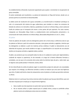 los establecimientos ofreciendo al personal capacitación para ayudar a incrementar la recuperación de
grasa comestible.
El aceite recolectado será transferido a su planta de tratamiento en Playa del Carmen, donde con un
proceso químico lo convertirán en biocombustible.

La doble acción de recolección de la grasa comestible y su transformación en biodiesel contribuye no
solo a la conservación del sistema de agua subterránea, pero también en reducir las emisiones de
bióxido de carbono en el atmosfera. Además, quedándose el aceite en la Riviera Maya, evita la adicional
huella de carbono que el transporte del mismo a otras partes del país aportaría. Por estas razones,
trabajando con Renovables Maya Verde su establecimiento está contribuyendo activamente a la
conservación del medio ambiente en la Riviera Maya. (Renovables MayaVerde S.A. de C.V., 2012).

El jabón

Tanto los jabones de tocador como los detergentes parten de la misma base, la diferencia está en que
los jabones se fabrican a partir de sustancias naturales, como grasas animales y vegetales, mientras que
los detergentes se elaboran a partir de materias primas sintéticas. El jabón es básicamente una sal
obtenida de las grasas, que resulta soluble en el agua. La saponificación es la reacción de una solución
alcalina con las grasas animales y vegetales (sebo y aceites).

El jabón, ese producto que nos acompaña todos los días en el cuidado de nuestra piel, higienizándola y
cuidando de mejorar su apariencia, ha ido tomando a lo largo de la historia diferentes formatos y
variedades, una vez que se ha conocido cómo actúa sobre los distintos tipos de piel y -sobre todo- que
en algunos casos puede producir irritaciones. (Costa, 2012)


Se han diversificado los estilos de jabones según la característica propia de cada piel y las necesidades
que requiere. Sin embargo, sus diferentes tamaños o estilos no implican que unos sean más higiénicos
que otros. El jabón está hecho a base de componentes como el potasio y el sodio que permiten estimular
su efecto.


Debemos tener en cuenta que hay ciertas creencias sobre los jabones que hay que desmitificar, pues son
más bien impuesto por la moda que un requerimiento higiénico:


       Que un jabón sea más espumoso no quiere decir que sea más efectivo.
       No se necesita utilizar un jabón especial para el cuidado íntimo, aunque es preferible utilizar
        jabones neutros de calidad para estas zonas tan sensibles.

                                                                                                     -9-
 