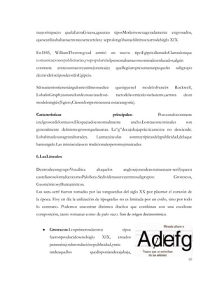 mayorimpacto      quelaLetraGruesa,queeran      tiposModernosexageradamente          engrosados,
queseutilizabahastaentoncesencartelesy seprolongóhastaelúltimocuartodelsiglo XIX.

En1845,     WilliamThorowgood      emitió     un     nuevo     tipoEgipciollamadoClarendonque
comunicacionespublicitarias,ysupopularidadpresentabatrazosterminalesenlazados,algún
contraste    entresustrazosyunmejorencajey         quellegóarepresentarunpequeño       subgrupo
dentrodelostiposdeestiloEgipcio.

Silosasientostienenángulosrectilíneossedice      quesiguenel       modelofrancés       Rockwell,
LubalinGraph;siunaredondezsuavizaelcon-            tactodelaverticalconelasiento,setrata   deun
modeloinglés(Egizio,Clarendonpertenecena estacategoría).

Características                                 principales:                Pocoonulocontraste
enelgrosordelostrazos.Elespaciadoesnormalmente               ancho.Lostrazosterminales      son
generalmente delmismogrosorquelasastas. La“g”decajabajaprácticamente no desciende.
Lohabitualesunagranalturadex.       Lasmayúsculas          sonmuytípicasdelapublicidad,delaque
hansurgido.Las minúsculasson tradicionalesperomuymarcadas.

6.LasLineales

DentrodeestegrupoVoxubica           aloquelos          anglosajonesdenominansans-serifyqueen
castellanoselotraducecomoPaloSeco.Sedividenasuvezentressubgrupos:                     Grotescos,
GeométricosyHumanísticos.
Las sans-serif fueron tomadas por las vanguardias del siglo XX por plasmar el corazón de
la época. Hoy en día la utilización de tipografías no es limitada por un estilo, sino por todo
lo contrario. Podemos encontrar distintos diseños que combinan con una excelente
composición, tanto romanas como de palo seco. Son de origen decimonónico.


       Grotescos:Losprimerosdeestos                   tipos
       fueronproducidosenelsiglo       XIX,         creados
       paratrabajosderotulaciónypublicidad,ymás
       tardeaquellos            quedisponíandecajabaja,
                                                                                              10
 