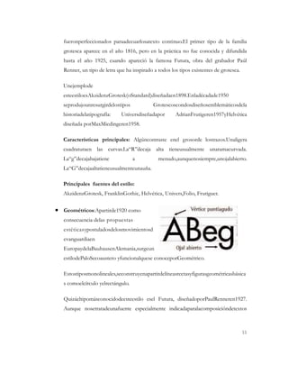 fueronperfeccionados paraadecuarlosatexto continuo.El primer tipo de la familia
grotesca aparece en el año 1816, pero en la práctica no fue conocida y difundida
hasta el año 1925, cuando apareció la famosa Futura, obra del grabador Paúl
Renner, un tipo de letra que ha inspirado a todos los tipos existentes de grotesca.

Unejemplode
esteestiloesAkzidenzGrotesk(oStandard)diseñadaen1898.Enladécadade1950
seprodujounresurgirdelostipos             Grotescoscondosdiseñosemblemáticosdela
historiadelatipografía:    Universdiseñadapor       AdrianFrutigeren1957yHelvética
diseñada porMaxMiedingeren1958.

Características principales: Algúncontraste enel grosorde lostrazos.Unaligera
cuadraturaen las curvas.La“R”decaja alta tieneusualmente unaramacurvada.
La“g”decajabajatiene             a          menudo,aunquenosiempre,unojalabierto.
La“G”decajaaltatieneusualmenteunauña.

Principales fuentes del estilo:
AkzidenzGrotesk, FranklinGothic, Helvética, Univers,Folio, Frutiguer.


Geométricos:Apartirde1920 como
consecuencia delas propuestas
estéticasypostuladosdelosmovimientosd
evanguardiaen
EuropaydelaBauhausenAlemania,surgeun
estilodePaloSecoaustero yfuncionalquese conoceporGeométrico.

Estostiposmonolineales,seconstruyenapartirdelíneasrectasyfigurasgeométricasbásica
s comoelcírculo yelrectángulo.

Quizáeltipomásconocidodeesteestilo esel Futura, diseñadoporPaulRenneren1927.
Aunque nosetratadeunafuente especialmente indicadaparalacomposicióndetextos



                                                                                      11
 
