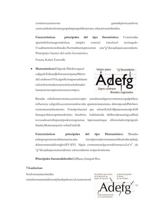 continuos,suenorme                                                gamadepesos,anchosy
       cursivaslahahechomuypopularparapublicaciones educativaseinfantiles.

       Características         principales     del        tipo     Geométrico:    Construidas
       apartirdeformasgeométricas       simples           comoel     círculoyel    rectángulo.
       Usualmentemonolineales.Normalmentepresentan               una“g”decajabajanoascendente.
       Principales fuentes del estilo Geométrico:

       Futura, Kabel, Eurostile.

       Humanísticos:Eltipode PaloSecoqueel
       calígrafoEdwardJohstoncreóparaelMetro
       deLondresen1916,significóunpasoadelante
       enloreferentealascaracterísticashabituales
       hastaentoncespresentesenestostipos.

       Basadas enlasletrasromanas,sustrazospre- sentabanunligerocontrasteyespalpablesu
       influencia caligráfica,contrastandoconla aparienciamecánica delostiposdePaloSeco
       existentesenelmomento. Estetipofueenel que sebasóEricGillparacrearsutipoGill
       Sansquesibiensuprimerdestino fueelrótu- lodelatienda delibrosdeunamigo,alfinal
       tuvosudesarrolloparatipodetextograciasa lapersuasiónque elhistoriadorytipógrafo
       StanleyMorisonejerció sobreEricGill.

       Características          principales         del     tipo    Humanístico:      Basadas
       enlasproporcionesdelasmayúsculas             inscripcionalesromanasyeldiseñodecajabaja
       delasromanasdelossiglosXV-XVI. Algún contrasteenelgrosordelostrazos.La“a” yla
       “g”decajabajasonascendentes ydescendentes respectivamente.

       Principales fuentesdelestilo:GillSans,AntiqueOlive.

7.Lasincisas
Sonformasintermedias
entrelaromanatradicionalylasdepaloseco.Losasientosd
                                                                                           12
 