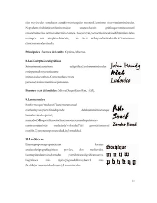 elas mayúsculas sereducen aunaformatriangular muysutil.Lomismo ocurreenlasminúsculas.
Nopodemoshablardeserifassinomásde                    unaresolución          gráficaqueremiteaunsutil
ensanchamiento deltrazoalterminarlalínea. Lascursivas,comoenlaslinealessediferencian delas
rectaspor    una     simpleinclinación,         es    decir     nohayundiseñodeitálica.Connotanun
clasicismomodernizado.

Principales fuentes del estilo: Optima,Albertus.

8.LasEscriptasocaligráficas
Seinspiranenlaescritura                   caligráfica.Losletrasminúsculas
estánpensadosparaenlazarse
imitandoalaescritura.Connotanlaescritura
personalylosintercambiosepistolares.

Fuentes más difundidas: Mistral(RogerExcoffon, 1953).

9.Lasmanuales
Sonformasque“traducen”laescrituramanual
corrienteysuaspectofinaldepende                       delaherramientaconque
hansidotrazadas:pincel,
marcador.Másqueitálicasoinclinadassoncercanasalaspulsiones
cursivastratandode        trasladarla“velocidad”del           gestodelamanoal
escribir.Connotanespontaneidad, informalidad.

10.LasGóticas
Enestegruposeagrupanciertas                                       formas
arcaicasdetipografía:góticas        yciviles,        dos      medievales.
Lasmayúsculasestánadornadas             porrúbricascaligráficassuaves.
Lagóticaes         más         rígida(páginadelibros),lacivil        más
flexible(actasnotarialesdiversas).Lasminúsculas




                                                                                                 13
 