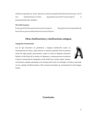 reflejansuorigendeestar hecha apluma.La góticaesmásaplicada(máslenta)mientrasque lacivil
más         rápidaydinámica.Ambas              tipografíasconnotanlos"viejostiempos",            el
pasado,laedadmedia, lareligión.

11.LasNo-Latines
Estegrupodefamiliasesparticularmenteheterogéneo.              Agrupalasversionestipográficasde
lasescrituras quenoestánbasadasenloscaractereslatinos.



               Otras clasificaciones y clasificaciones antiguas

Tipografías Ornamentales

Las de tipo decorativo no pertenecen a ninguna clasificación exacta. La
ornamentación de letras y tipos alcanzó su máximo esplendor hacia la primera
mitad del siglo pasado, precisamente cuando se inició la litografía industrial.
Debido a la fácil talla de la madera, las filigranas y ornamentaciones invadieron
al tipo.La ornamentación tipográfica existe desde hace muchos siglos, primero
con las letras capitales adornadas, en los tiempos del Uncial, el Carolingio y el Gótico, más tarde
con las capitales del Renacimiento. Otra muestra precedente de ornamentación la del antiguo
Caslon.




                                         Conclusión




                                                                                                14
 