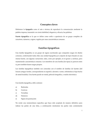 Conceptos claves

Definimos la tipografía como el arte o técnica de reproducir la comunicación mediante la
palabra impresa, transmitir con cierta habilidad, elegancia y eficacia, las palabras.

Fuente tipográfica es la que se define como estilo o apariencia de un grupo completo de
caracteres, números y signos, regidos por unas características comunes.




                                  Familias tipográficas

Una familia tipográfica es un grupo de signos escriturales que comparten rasgos de diseño
comunes, conformando todas ellas una unidad tipográfica,un conjunto de tipos basado en una
misma fuente, con algunas variaciones, tales, como por ejemplo, en el grosor y anchura, pero
manteniendo características comunes. Los miembros de una familia (los tipos) se parecen entre
sí, pero también tienen rasgos propios.

Las familias tipográficas también son conocidas con el nombre de familias de fuentes (del
francés antiguo fondre, correspondiente en español a derretir o verter, refiriéndose al tipo hecho
de metal fundido). Una fuente puede ser metal, película fotográfica, o medio electrónico.




Una familia tipográfica, debe contener:

a)      Redondas
b)      Cursivas
c)      Versalitas
d)      Números
e)      Signos de puntuación

No existe una nomenclatura específica que haya sido aceptada de manera definitiva para
indicar las partes de una letra, a continuación mostramos las partes más comúnmente

                                                                                                3
 