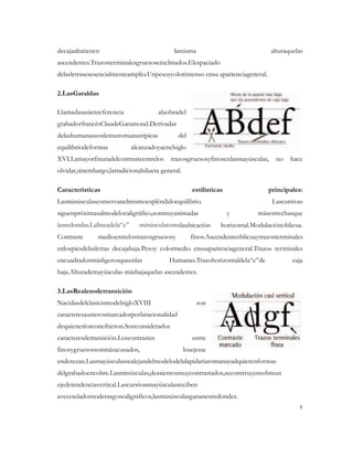 decajaaltatienen                             lamisma                              alturaquelas
ascendentes.Trazosterminalesgruesoseinclinados.Elespaciado
delasletrasesesencialmenteamplio.Unpesoycolorintenso ensu aparienciageneral.

2.LasGaraldas

Llamadasasíenreferencia                alaobradel
grabadorfrancésClaudeGaramond.Derivadas
delashumanassonletrasromanastípicas           del
equilibriodeformas           alcanzadoyaenelsiglo
XVI.Lamayorfinuradelcontrasteentrelos      trazosgruesosyfinosenlasmayúsculas,      no   hace
olvidar,sinembargo,latradicionalsilueta general.

Características                                       estilísticas               principales:
Lasminúsculasconservanelmismoespléndidoequilibrio.                                 Lascursivas
siguenpróximasalmodelocaligráfico,sonmuyanimadas                     y        másestrechasque
lasredondas.Lalíneadela“e”      minúsculatomalaubicación         horizontal.Modulaciónoblicua.
Contraste      medioentrelostrazosgruesosy           finos.Ascendenteoblicuaytrazosterminales
enlospiesdelasletras decajabaja.Pesoy colormedio ensuaparienciageneral.Trazos terminales
encuadradosmásligerosqueenlas              Humanas.Trazohorizontaldela“e”de               caja
baja.Alturademayúsculas másbajaquelas ascendentes.

3.LasRealesodetransición
NacidasdelclasicismodelsigloXVIII                       son
caracteresausterosmarcadosporlaracionalidad
dequieneslosconcibieron.Sonconsiderados
caracteresdetransición.Loscontrastes                  entre
finosygruesossonmásacusados,                       losejesse
enderezan.Lasmayúsculassealejandelmodelodelalapidariaromanayadquierenformas
delgrabadoencobre.Lasminúsculas,deasientosmuycontrastados,seconstruyensobreun
ejedetendenciavertical.Lascursivasmayúsculasreciben
aveceseladornoderasgoscaligráficos,lasminúsculasgananenredondez.
                                                                                            8
 
