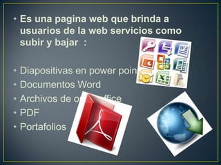 • Es una pagina web que brinda a
  usuarios de la web servicios como
  subir y bajar :

•   Diapositivas en power point
•   Documentos Word
•   Archivos de open office
•   PDF
•   Portafolios
 