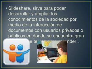 • Slideshare, sirve para poder
  desarrollar y ampliar los
  conocimientos de la sociedad por
  medio de la interacción de
  documentos con usuarios privados o
  públicos en donde se encuentra gran
  variedad de temas para aprender .
 