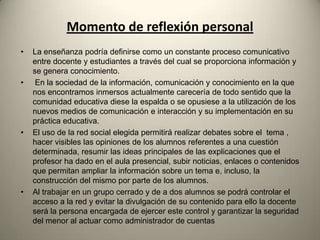 Momento de reflexión personal
• La enseñanza podría definirse como un constante proceso comunicativo
entre docente y estudiantes a través del cual se proporciona información y
se genera conocimiento.
• En la sociedad de la información, comunicación y conocimiento en la que
nos encontramos inmersos actualmente carecería de todo sentido que la
comunidad educativa diese la espalda o se opusiese a la utilización de los
nuevos medios de comunicación e interacción y su implementación en su
práctica educativa.
• El uso de la red social elegida permitirá realizar debates sobre el tema ,
hacer visibles las opiniones de los alumnos referentes a una cuestión
determinada, resumir las ideas principales de las explicaciones que el
profesor ha dado en el aula presencial, subir noticias, enlaces o contenidos
que permitan ampliar la información sobre un tema e, incluso, la
construcción del mismo por parte de los alumnos.
• Al trabajar en un grupo cerrado y de a dos alumnos se podrá controlar el
acceso a la red y evitar la divulgación de su contenido para ello la docente
será la persona encargada de ejercer este control y garantizar la seguridad
del menor al actuar como administrador de cuentas
 