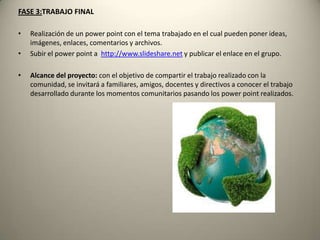 FASE 3:TRABAJO FINAL
• Realización de un power point con el tema trabajado en el cual pueden poner ideas,
imágenes, enlaces, comentarios y archivos.
• Subir el power point a http://www.slideshare.net y publicar el enlace en el grupo.
• Alcance del proyecto: con el objetivo de compartir el trabajo realizado con la
comunidad, se invitará a familiares, amigos, docentes y directivos a conocer el trabajo
desarrollado durante los momentos comunitarios pasando los power point realizados.
 