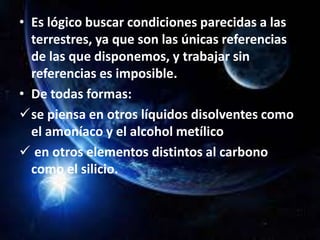 • Es lógico buscar condiciones parecidas a las
terrestres, ya que son las únicas referencias
de las que disponemos, y trabajar sin
referencias es imposible.
• De todas formas:
se piensa en otros líquidos disolventes como
el amoníaco y el alcohol metílico
 en otros elementos distintos al carbono
como el silicio.
 