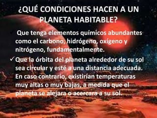 ¿QUÉ CONDICIONES HACEN A UN
PLANETA HABITABLE?
 Que tenga elementos químicos abundantes
como el carbono, hidrógeno, oxígeno y
nitrógeno, fundamentalmente.
Que la órbita del planeta alrededor de su sol
sea circular y esté a una distancia adecuada.
En caso contrario, existirían temperaturas
muy altas o muy bajas, a medida que el
planeta se alejara o acercara a su sol.
 