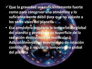 Que la gravedad sea suficientemente fuerte
como para conservar una atmósfera y lo
suficientemente débil para que no aplaste a
los seres vivos del planeta.
• Esa atmósfera regularía la temperatura global
del planeta y protegería su superficie de la
radiación destructora de moléculas.
Adicionalmente, un movimiento de rotación
contribuiría a regular la temperatura global
del planeta.
 