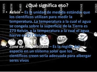 ¿Qué significa eso?
• Kelvin – Es la unidad de medida estándar que
los científicos utilizan para medir la
temperatura. La temperatura a la cual el agua
se congela sobre la superficie de la Tierra es
273 Kelvin, y la temperatura a la cual el agua
hierve es 373 Kelvin.
• Zona de habitabilidad – Es la región del
espacio en un sistema solar que los
científicos creen sería adecuada para albergar
seres vivos.
 