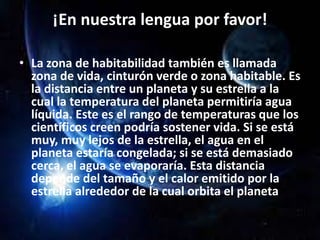 ¡En nuestra lengua por favor!
• La zona de habitabilidad también es llamada
zona de vida, cinturón verde o zona habitable. Es
la distancia entre un planeta y su estrella a la
cual la temperatura del planeta permitiría agua
líquida. Este es el rango de temperaturas que los
científicos creen podría sostener vida. Si se está
muy, muy lejos de la estrella, el agua en el
planeta estaría congelada; si se está demasiado
cerca, el agua se evaporaría. Esta distancia
depende del tamaño y el calor emitido por la
estrella alrededor de la cual orbita el planeta.
 