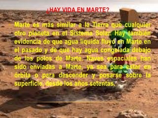 ¿HAY VIDA EN MARTE?
• Marte es más similar a la Tierra que cualquier
otro planeta en el Sistema Solar. Hay también
evidencia de que agua líquida fluyó en Marte en
el pasado y de que hay agua congelada debajo
de los polos de Marte. Naves espaciales han
sido enviadas a Marte, ya sea para estar en
órbita o para descender y posarse sobre la
superficie, desde los años setentas.
 