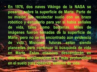 • En 1976, dos naves Vikingo de la NASA se
posaron sobre la superficie de Marte. Parte de
su misión fue recolectar suelo con un brazo
robótico y estudiarlo para ver si había señales
de vida, tales como bacterias. Miles de
imágenes fueron tomadas de la superficie de
Marte, pero no se ha encontrado aún evidencia
de vida. Misiones futuras están siendo
planeadas para continuar la búsqueda de vida
en Marte. Estas misiones descenderán en
diferentes localizaciones y a más profundidad
en el suelo para observar señales de vida.
 