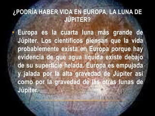 ¿PODRÍA HABER VIDA EN EUROPA, LA LUNA DE
JÚPITER?
• Europa es la cuarta luna más grande de
Júpiter. Los científicos piensan que la vida
probablemente exista en Europa porque hay
evidencia de que agua líquida existe debajo
de su superficie helada. Europa es empujada
y jalada por la alta gravedad de Júpiter así
como por la gravedad de las otras lunas de
Júpiter.
 