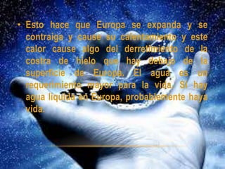 • Esto hace que Europa se expanda y se
contraiga y cause su calentamiento y este
calor cause algo del derretimiento de la
costra de hielo que hay debajo de la
superficie de Europa. El agua es un
requerimiento mayor para la vida. Si hay
agua líquida en Europa, probablemente haya
vida.
 