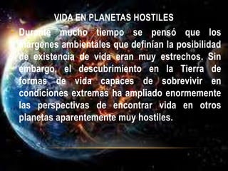 VIDA EN PLANETAS HOSTILES
• Durante mucho tiempo se pensó que los
márgenes ambientales que definían la posibilidad
de existencia de vida eran muy estrechos. Sin
embargo, el descubrimiento en la Tierra de
formas de vida capaces de sobrevivir en
condiciones extremas ha ampliado enormemente
las perspectivas de encontrar vida en otros
planetas aparentemente muy hostiles.
 
