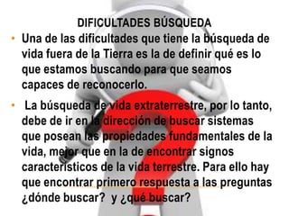 DIFICULTADES BÚSQUEDA
• Una de las dificultades que tiene la búsqueda de
vida fuera de la Tierra es la de definir qué es lo
que estamos buscando para que seamos
capaces de reconocerlo.
• La búsqueda de vida extraterrestre, por lo tanto,
debe de ir en la dirección de buscar sistemas
que posean las propiedades fundamentales de la
vida, mejor que en la de encontrar signos
característicos de la vida terrestre. Para ello hay
que encontrar primero respuesta a las preguntas
¿dónde buscar? y ¿qué buscar?
 