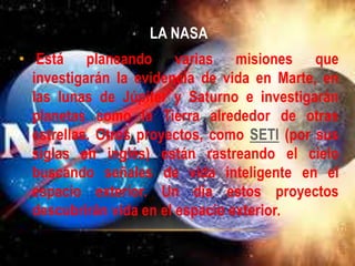 LA NASA
• Está planeando varias misiones que
investigarán la evidencia de vida en Marte, en
las lunas de Júpiter y Saturno e investigarán
planetas como la Tierra alrededor de otras
estrellas. Otros proyectos, como SETI (por sus
siglas en inglés) están rastreando el cielo
buscando señales de vida inteligente en el
espacio exterior. Un día estos proyectos
descubrirán vida en el espacio exterior.
 
