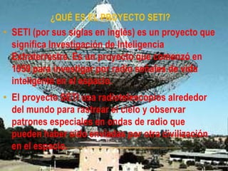 ¿QUÉ ES EL PROYECTO SETI?
• SETI (por sus siglas en inglés) es un proyecto que
significa Investigación de Inteligencia
Extraterrestre. Es un proyecto que comenzó en
1959 para investigar por radio señales de vida
inteligente en el espacio.
• El proyecto SETI usa radiotelescopios alrededor
del mundo para rastrear el cielo y observar
patrones especiales en ondas de radio que
pueden haber sido enviadas por otra civilización
en el espacio.
 