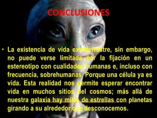 • La existencia de vida extraterrestre, sin embargo,
no puede verse limitada por la fijación en un
estereotipo con cualidades humanas e, incluso con
frecuencia, sobrehumanas. Porque una célula ya es
vida. Esta realidad nos permite esperar encontrar
vida en muchos sitios del cosmos; más allá de
nuestra galaxia hay miles de estrellas con planetas
girando a su alrededor que desconocemos.
CONCLUSIONES
 