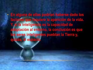 • En alguna de ellas podrían haberse dado los
factores que requiere la aparición de la vida.
Y, si la inteligencia es la capacidad de
adaptación al entorno, la conclusión es que
los seres inteligentes pueblan la Tierra y,
quizás, el espacio.
 