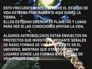 ESTO FRECUENTEMENTE ENVUELVE EL ESTUDIO DE
VIDA EXTREMA PRECISAMENTE AQUÍ SOBRE LA
TIERRA.
ELLOS ESTUDIAN DIFERENTES PLANETAS Y LUNAS
PARA VER SI LAS CONDICIONES APOYAN LA VIDA.
ALGUNOS ASTROBIÓLOGOS ESTÁN ENVUELTOS EN
PROYECTOS QUE INVESTIGAN MEDIANTE SEÑALES
DE RADIO FORMAS DE VIDA INTELIGENTE EN EL
UNIVERSO, MIENTRAS QUE OTROS OBSERVAN
LUGARES DONDE LAS FORMAS MÁS SIMPLES DE
VIDA PUEDAN EXISTIR.
 