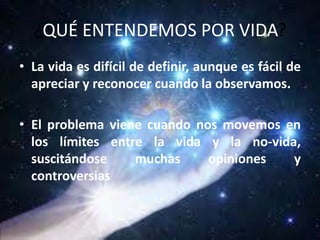 ¿QUÉ ENTENDEMOS POR VIDA?
• La vida es difícil de definir, aunque es fácil de
apreciar y reconocer cuando la observamos.
• El problema viene cuando nos movemos en
los límites entre la vida y la no-vida,
suscitándose muchas opiniones y
controversias
 
