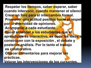 Respetar los tiempos, saber esperar, saber
cuando intervenir, cuando mantener el silencio.
Crear un foro para el intercambio formal.
Promover una actitud positiva hacia el respeto
por la diversidad de opiniones.
Acompañar a cada estudiante.
Hacer entender a los estudiantes que el
aprendizaje es interactivo, es decir las ideas se
construyen con la exposición , el debate y
posterior análisis. Por lo tanto el trabajo
es colaborativo.
Ofrecer comentarios para mejorar las
prácticas.
Valorar las intervenciones de los cursantes.
 