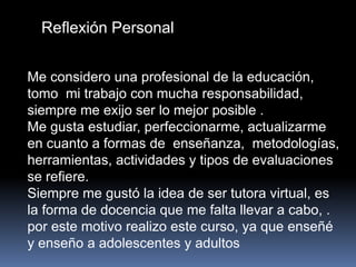 Reflexión Personal
Me considero una profesional de la educación,
tomo mi trabajo con mucha responsabilidad,
siempre me exijo ser lo mejor posible .
Me gusta estudiar, perfeccionarme, actualizarme
en cuanto a formas de enseñanza, metodologías,
herramientas, actividades y tipos de evaluaciones
se refiere.
Siempre me gustó la idea de ser tutora virtual, es
la forma de docencia que me falta llevar a cabo, .
por este motivo realizo este curso, ya que enseñé
y enseño a adolescentes y adultos
 