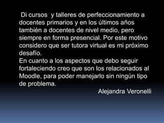Di cursos y talleres de perfeccionamiento a
docentes primarios y en los últimos años
también a docentes de nivel medio, pero
siempre en forma presencial. Por este motivo
considero que ser tutora virtual es mi próximo
desafío.
En cuanto a los aspectos que debo seguir
fortaleciendo creo que son los relacionados al
Moodle, para poder manejarlo sin ningún tipo
de problema.
Alejandra Veronelli
 