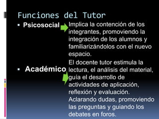 Funciones del Tutor
 Psicosocial
 Académico
Implica la contención de los
integrantes, promoviendo la
integración de los alumnos y
familiarizándolos con el nuevo
espacio.
El docente tutor estimula la
lectura, el análisis del material,
guía el desarrollo de
actividades de aplicación,
reflexión y evaluación.
Aclarando dudas, promoviendo
las preguntas y guiando los
debates en foros.
 